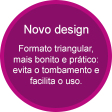 Novo design - Formato triangular, mais bonito e prático: evita o tombamento e facilita o uso.
