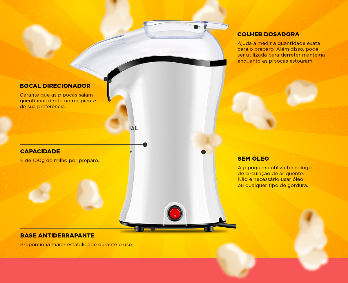 COLHER DOSADORA. Ajuda a medir a quantidade exata para o preparo. Além disso, pode ser utilizada para derreter manteiga enquanto as pipocas estouram. BOCAL DIRECIONADOR. Garante que as pipocas saiam quentinhas direto no recipiente de sua preferência. CAPACIDADE. É de 100g de milho por preparo. SEM ÓLEO. A pipoqueira utiliza tecnologia de circulação de ar quente. Não é necessário usar óleo ou qualquer tipo de gordura. BASE ANTIDERRAPANTE. Proporciona maior estabilidade durante o uso.