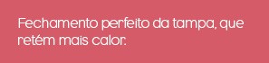 Fechamento perfeito da tampa, que retém mais calor